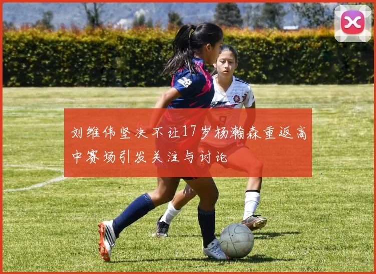 刘维伟坚决不让17岁杨瀚森重返高中赛场引发关注与讨论
