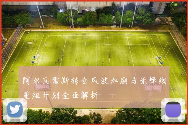 阿尔瓦雷斯转会风波加剧马竞锋线重组计划全面解析