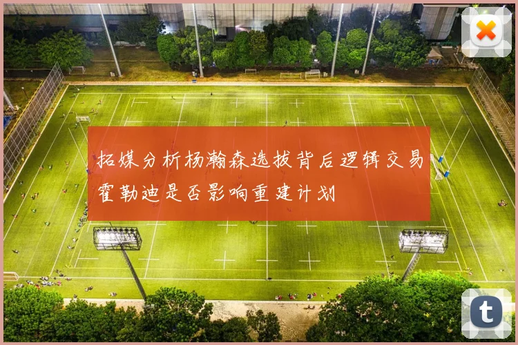 拓媒分析杨瀚森选拔背后逻辑交易霍勒迪是否影响重建计划