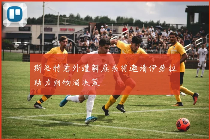 斯洛特意外遭解雇或将邀请伊劳拉助力利物浦决策