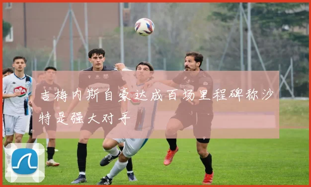 吉梅内斯自豪达成百场里程碑称沙特是强大对手
