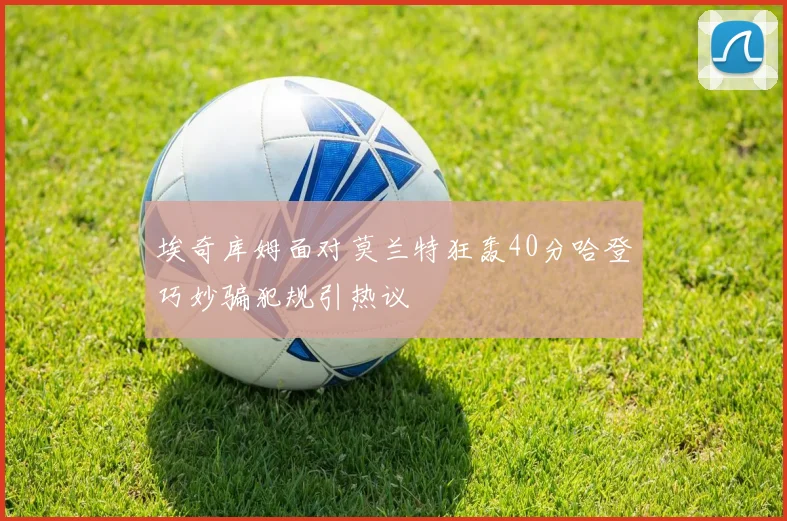 埃奇库姆面对莫兰特狂轰40分哈登巧妙骗犯规引热议