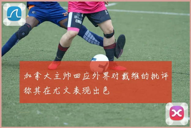 加拿大主帅回应外界对戴维的批评称其在尤文表现出色