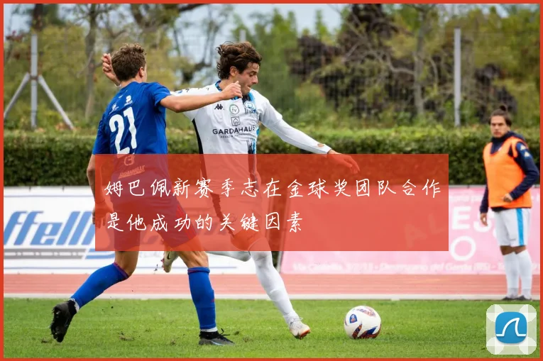 姆巴佩新赛季志在金球奖团队合作是他成功的关键因素