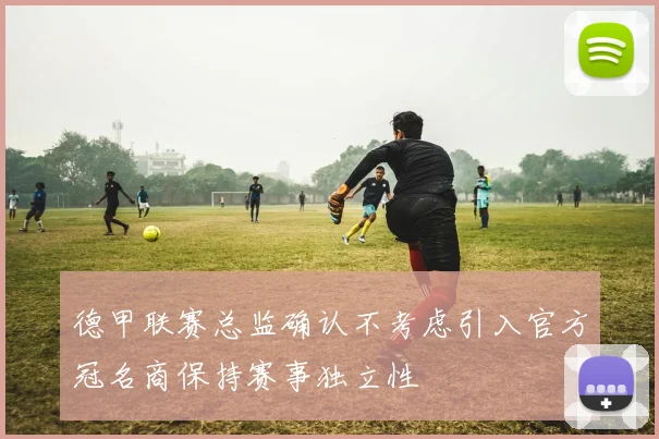 德甲联赛总监确认不考虑引入官方冠名商保持赛事独立性