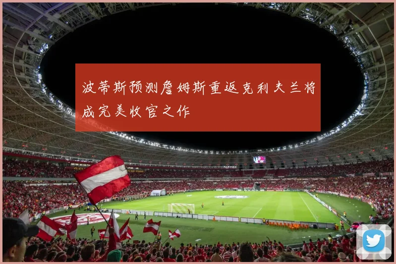 波蒂斯预测詹姆斯重返克利夫兰将成完美收官之作