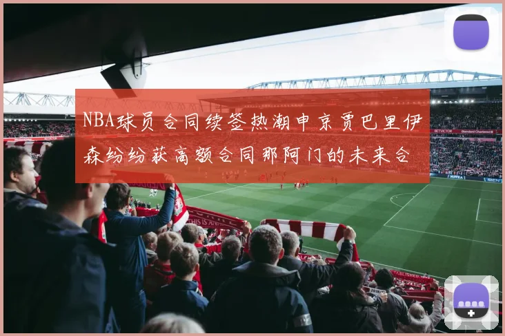 NBA球员合同续签热潮申京贾巴里伊森纷纷获高额合同那阿门的未来合同将如何定价