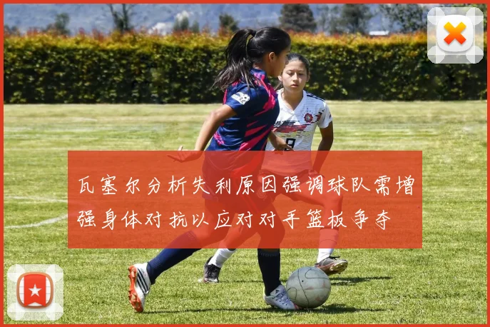 瓦塞尔分析失利原因强调球队需增强身体对抗以应对对手篮板争夺