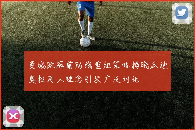 曼城欧冠前防线重组策略揭晓瓜迪奥拉用人理念引发广泛讨论