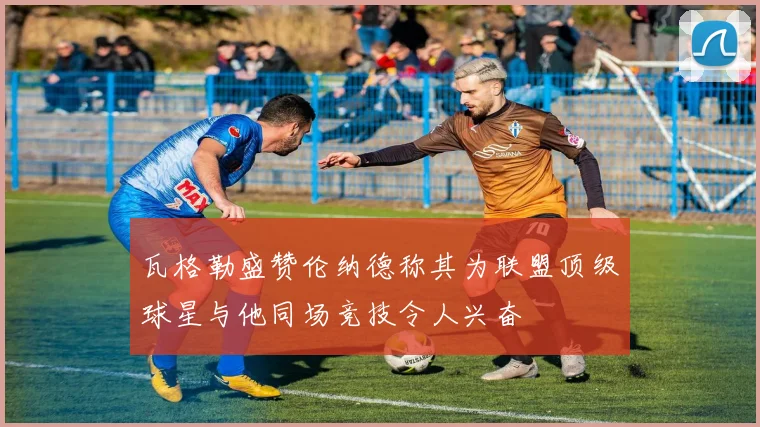 瓦格勒盛赞伦纳德称其为联盟顶级球星与他同场竞技令人兴奋