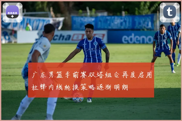 广东男篮季前赛双塔组合再度启用杜锋内线轮换策略逐渐明朗