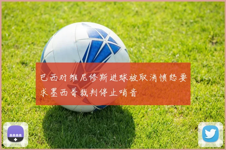 巴西对维尼修斯进球被取消愤怒要求墨西哥裁判停止哨音