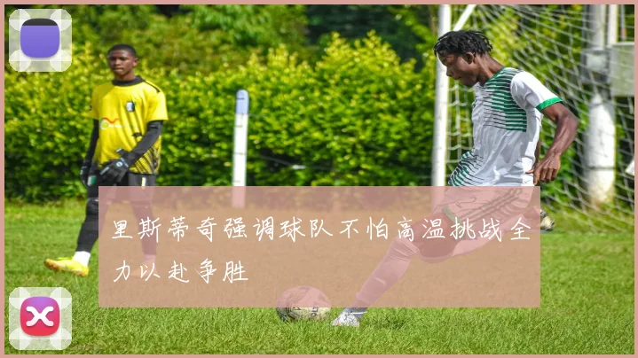 里斯蒂奇强调球队不怕高温挑战全力以赴争胜