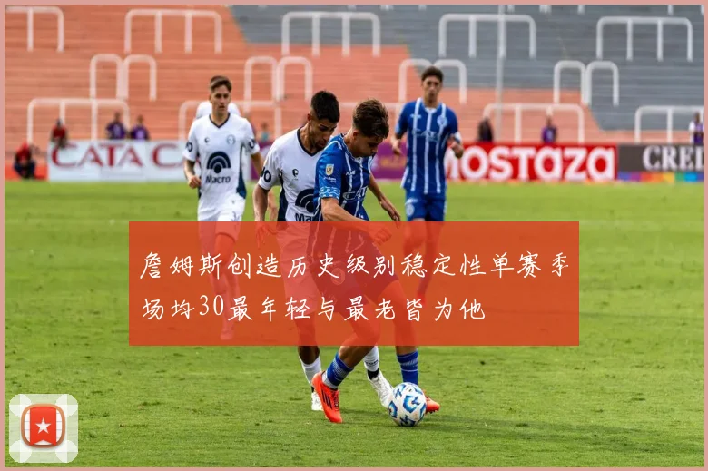 詹姆斯创造历史级别稳定性单赛季场均30最年轻与最老皆为他