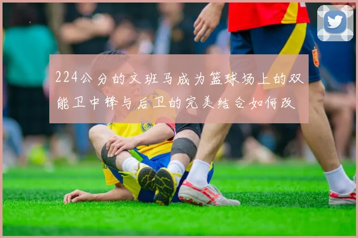 224公分的文班马成为篮球场上的双能卫中锋与后卫的完美结合如何改变比赛格局