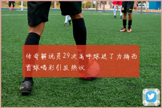 传奇解说员29次高呼球进了为梅西首球喝彩引发热议