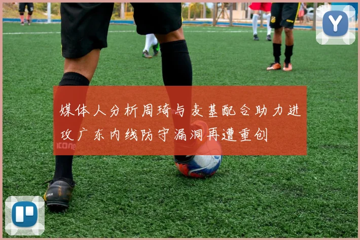 媒体人分析周琦与麦基配合助力进攻广东内线防守漏洞再遭重创