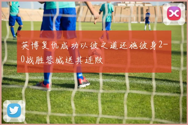 英博复仇成功以彼之道还施彼身2-0战胜蓉城送其连败