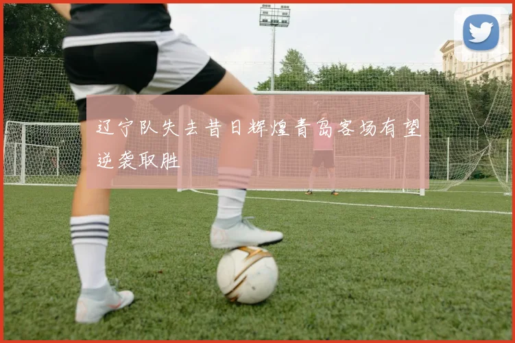 辽宁队失去昔日辉煌青岛客场有望逆袭取胜
