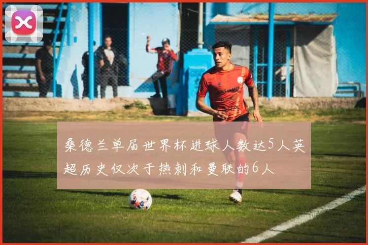 桑德兰单届世界杯进球人数达5人英超历史仅次于热刺和曼联的6人