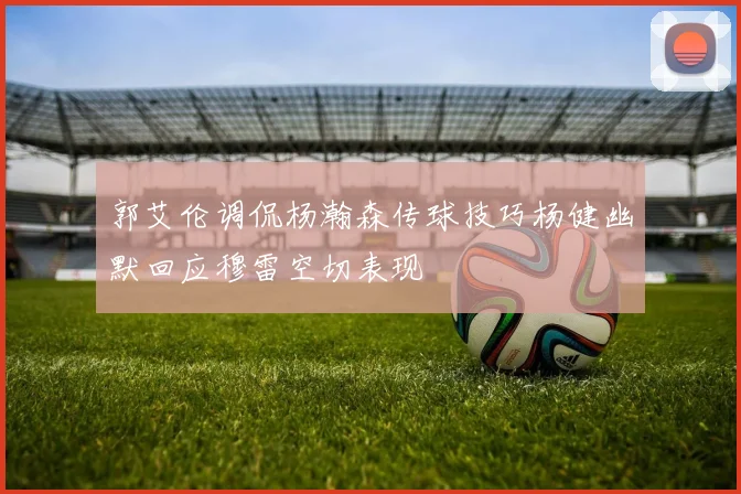郭艾伦调侃杨瀚森传球技巧杨健幽默回应穆雷空切表现