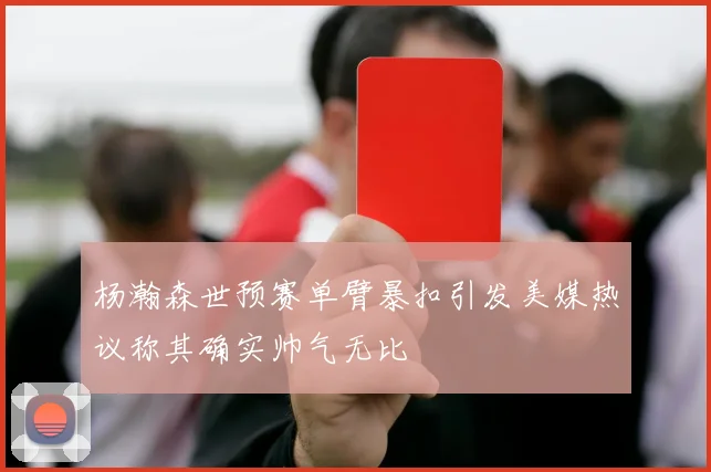 杨瀚森世预赛单臂暴扣引发美媒热议称其确实帅气无比