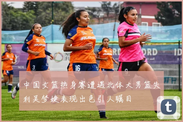 中国女篮热身赛遭遇北体大男篮失利吴梦婕表现出色引人瞩目