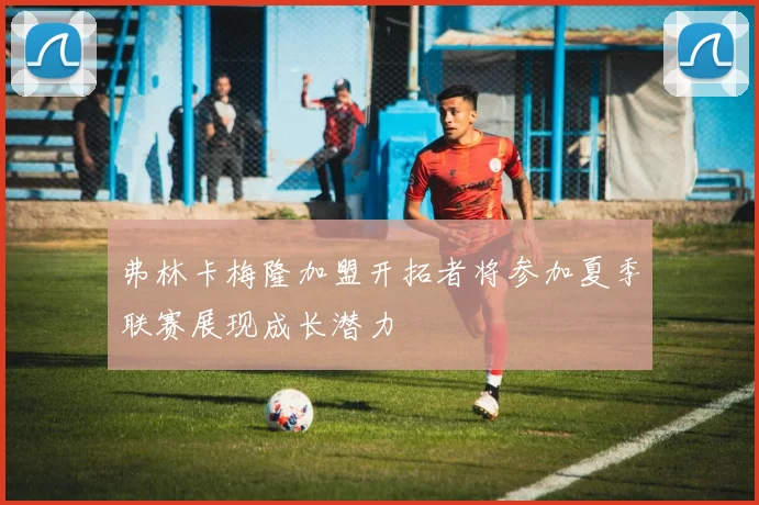 弗林卡梅隆加盟开拓者将参加夏季联赛展现成长潜力