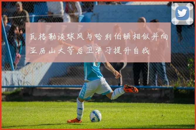 瓦格勒谈球风与哈利伯顿相似并向亚历山大等后卫学习提升自我