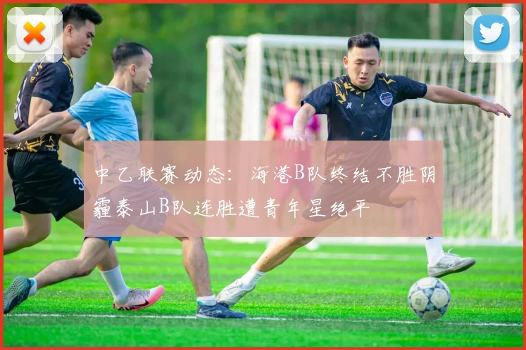 中乙联赛动态：海港B队终结不胜阴霾泰山B队连胜遭青年星绝平