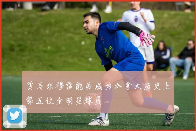 贾马尔穆雷能否成为加拿大历史上第五位全明星球员