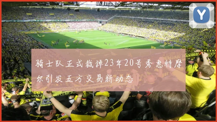 骑士队正式裁掉23年20号秀惠特摩尔引发五方交易新动态