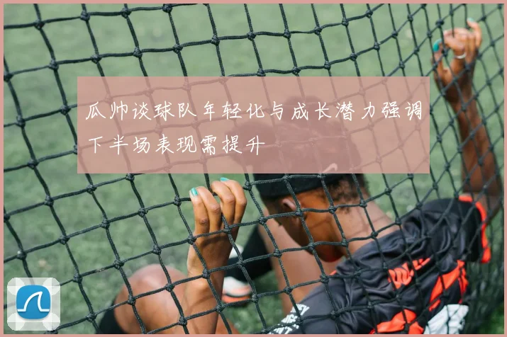 瓜帅谈球队年轻化与成长潜力强调下半场表现需提升