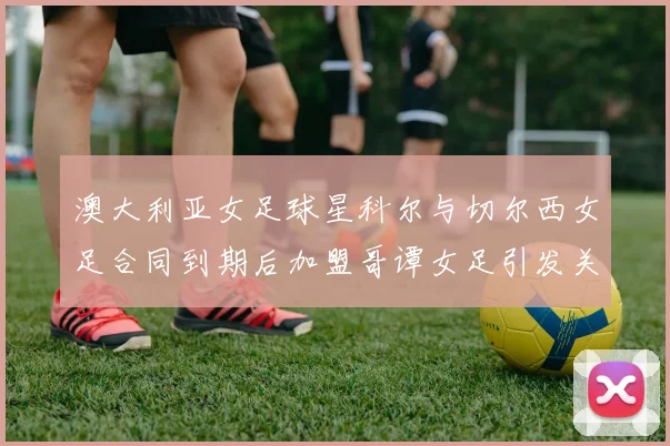 澳大利亚女足球星科尔与切尔西女足合同到期后加盟哥谭女足引发关注