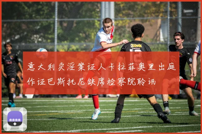 意大利卖淫案证人卡拉菲奥里出庭作证巴斯托尼缺席检察院聆讯